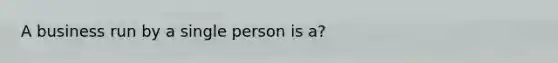 A business run by a single person is a?