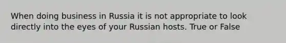 When doing business in Russia it is not appropriate to look directly into the eyes of your Russian hosts. True or False