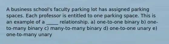 A business school's faculty parking lot has assigned parking spaces. Each professor is entitled to one parking space. This is an example of a _____ relationship. a) one-to-one binary b) one-to-many binary c) many-to-many binary d) one-to-one unary e) one-to-many unary