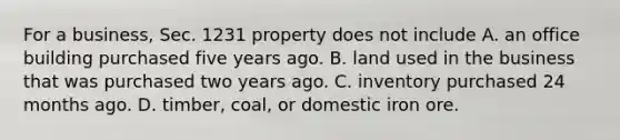 For a​ business, Sec. 1231 property does not include A. an office building purchased five years ago. B. land used in the business that was purchased two years ago. C. inventory purchased 24 months ago. D. timber, coal, or domestic iron ore.