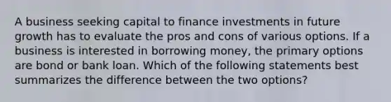 A business seeking capital to finance investments in future growth has to evaluate the pros and cons of various options. If a business is interested in borrowing money, the primary options are bond or bank loan. Which of the following statements best summarizes the difference between the two options?