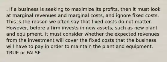 . If a business is seeking to maximize its profits, then it must look at marginal revenues and marginal costs, and ignore fixed costs. This is the reason we often say that fixed costs do not matter. However, before a firm invests in new assets, such as new plant and equipment, it must consider whether the expected revenues from the investment will cover the fixed costs that the business will have to pay in order to maintain the plant and equipment. TRUE or FALSE