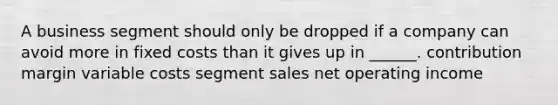 A business segment should only be dropped if a company can avoid more in fixed costs than it gives up in ______. contribution margin variable costs segment sales net operating income