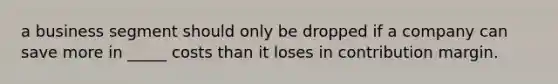 a business segment should only be dropped if a company can save more in _____ costs than it loses in contribution margin.