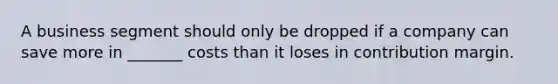 A business segment should only be dropped if a company can save more in _______ costs than it loses in contribution margin.