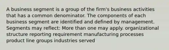 A business segment is a group of the firm's business activities that has a common denominator. The components of each business segment are identified and defined by management. Segments may reflect: More than one may apply. organizational structure reporting requirement manufacturing processes product line groups industries served