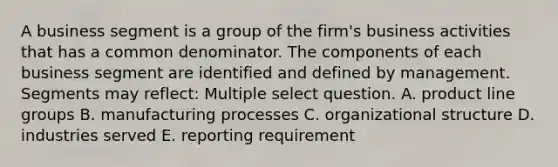 A business segment is a group of the firm's business activities that has a common denominator. The components of each business segment are identified and defined by management. Segments may reflect: Multiple select question. A. product line groups B. manufacturing processes C. organizational structure D. industries served E. reporting requirement