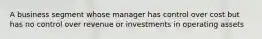 A business segment whose manager has control over cost but has no control over revenue or investments in operating assets