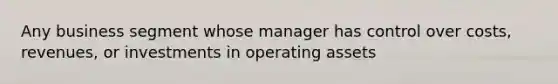 Any business segment whose manager has control over costs, revenues, or investments in operating assets