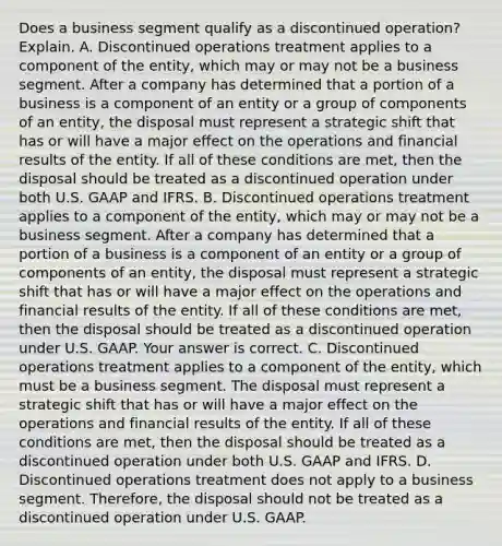 Does a business segment qualify as a discontinued​ operation? Explain. A. Discontinued operations treatment applies to a component of the​ entity, which may or may not be a business segment. After a company has determined that a portion of a business is a component of an entity or a group of components of an​ entity, the disposal must represent a strategic shift that has or will have a major effect on the operations and financial results of the entity. If all of these conditions are​ met, then the disposal should be treated as a discontinued operation under both U.S. GAAP and IFRS. B. Discontinued operations treatment applies to a component of the​ entity, which may or may not be a business segment. After a company has determined that a portion of a business is a component of an entity or a group of components of an​ entity, the disposal must represent a strategic shift that has or will have a major effect on the operations and financial results of the entity. If all of these conditions are​ met, then the disposal should be treated as a discontinued operation under U.S. GAAP. Your answer is correct. C. Discontinued operations treatment applies to a component of the​ entity, which must be a business segment. The disposal must represent a strategic shift that has or will have a major effect on the operations and financial results of the entity. If all of these conditions are​ met, then the disposal should be treated as a discontinued operation under both U.S. GAAP and IFRS. D. Discontinued operations treatment does not apply to a business segment.​ Therefore, the disposal should not be treated as a discontinued operation under U.S. GAAP.