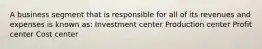 A business segment that is responsible for all of its revenues and expenses is known as: Investment center Production center Profit center Cost center