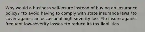 Why would a business self-insure instead of buying an insurance policy? *to avoid having to comply with state insurance laws *to cover against an occasional high-severity loss *to insure against frequent low-severity losses *to reduce its tax liabilities