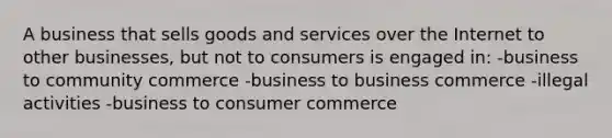 A business that sells goods and services over the Internet to other businesses, but not to consumers is engaged in: -business to community commerce -business to business commerce -illegal activities -business to consumer commerce