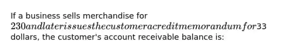 If a business sells merchandise for 230 and later issues the customer a credit memorandum for33 dollars, the customer's account receivable balance is: