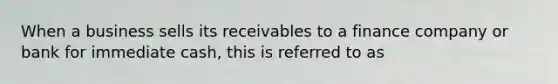 When a business sells its receivables to a finance company or bank for immediate cash, this is referred to as