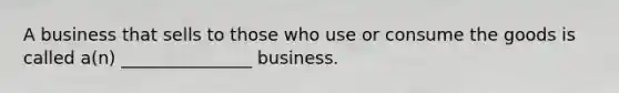 A business that sells to those who use or consume the goods is called a(n) _______________ business.