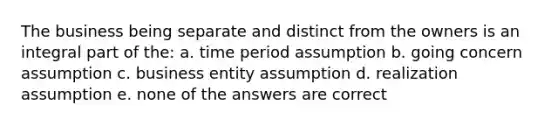 The business being separate and distinct from the owners is an integral part of the: a. time period assumption b. going concern assumption c. business entity assumption d. realization assumption e. none of the answers are correct