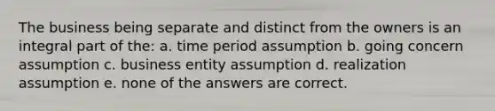 The business being separate and distinct from the owners is an integral part of the: a. time period assumption b. going concern assumption c. business entity assumption d. realization assumption e. none of the answers are correct.