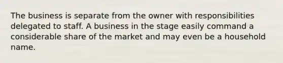 The business is separate from the owner with responsibilities delegated to staff. A business in the stage easily command a considerable share of the market and may even be a household name.