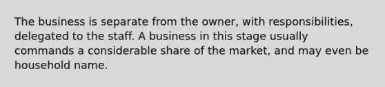 The business is separate from the owner, with responsibilities, delegated to the staff. A business in this stage usually commands a considerable share of the market, and may even be household name.