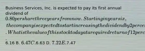 Business Services, Inc. is expected to pay its first annual dividend of 0.80 per share three years from now. Starting in year six, the company is expected to start increasing the dividend by 2 percent per year. What is the value of this stock today at a required return of 12 percent? A.6.16 B. 6.47 C.6.63 D. 7.22 E.7.47