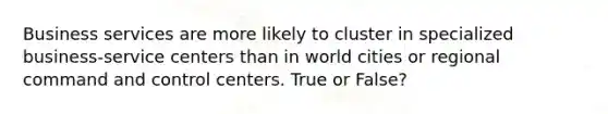 Business services are more likely to cluster in specialized business-service centers than in world cities or regional command and control centers. True or False?