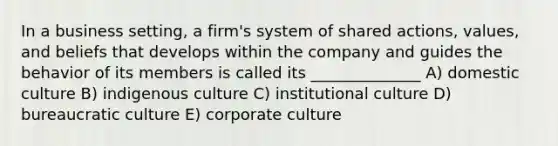 In a business setting, a firm's system of shared actions, values, and beliefs that develops within the company and guides the behavior of its members is called its ______________ A) domestic culture B) indigenous culture C) institutional culture D) bureaucratic culture E) corporate culture