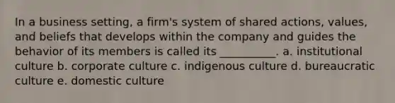 In a business setting, a firm's system of shared actions, values, and beliefs that develops within the company and guides the behavior of its members is called its __________. a. institutional culture b. corporate culture c. indigenous culture d. bureaucratic culture e. domestic culture