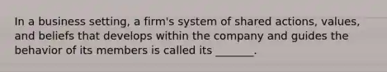 In a business setting, a firm's system of shared actions, values, and beliefs that develops within the company and guides the behavior of its members is called its _______.