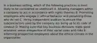 In a business setting, which of the following practices is most likely to be considered as unethical? A. Allowing managers within a company to act in accordance with rights theories B. Promoting employees who engage in ethical behavior and penalizing those who do not C. Hiring independent auditors to ensure that subcontractors used by the company are living up to its code of conduct D. Making sure that key business decisions make good economic sense irrespective of their social costs and risks E. Informing prospective employees about the ethical climate in the organization