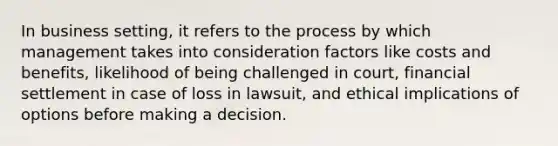 In business setting, it refers to the process by which management takes into consideration factors like costs and benefits, likelihood of being challenged in court, financial settlement in case of loss in lawsuit, and ethical implications of options before making a decision.