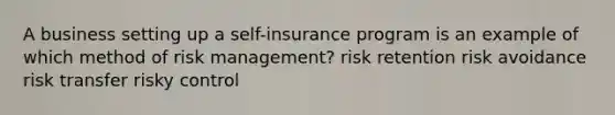 A business setting up a self-insurance program is an example of which method of risk management? risk retention risk avoidance risk transfer risky control