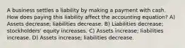 A business settles a liability by making a payment with cash. How does paying this liability affect the accounting equation? A) Assets decrease; liabilities decrease. B) Liabilities decrease; stockholders' equity increases. C) Assets increase; liabilities increase. D) Assets increase; liabilities decrease.