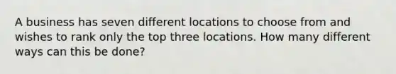 A business has seven different locations to choose from and wishes to rank only the top three locations. How many different ways can this be done?