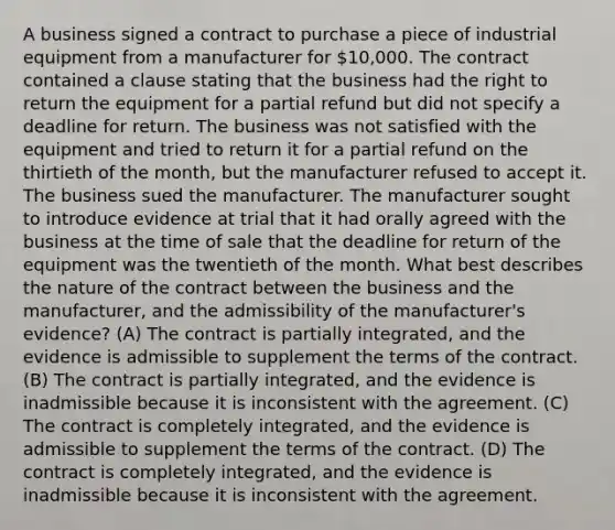 A business signed a contract to purchase a piece of industrial equipment from a manufacturer for 10,000. The contract contained a clause stating that the business had the right to return the equipment for a partial refund but did not specify a deadline for return. The business was not satisfied with the equipment and tried to return it for a partial refund on the thirtieth of the month, but the manufacturer refused to accept it. The business sued the manufacturer. The manufacturer sought to introduce evidence at trial that it had orally agreed with the business at the time of sale that the deadline for return of the equipment was the twentieth of the month. What best describes the nature of the contract between the business and the manufacturer, and the admissibility of the manufacturer's evidence? (A) The contract is partially integrated, and the evidence is admissible to supplement the terms of the contract. (B) The contract is partially integrated, and the evidence is inadmissible because it is inconsistent with the agreement. (C) The contract is completely integrated, and the evidence is admissible to supplement the terms of the contract. (D) The contract is completely integrated, and the evidence is inadmissible because it is inconsistent with the agreement.