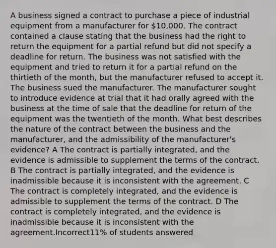 A business signed a contract to purchase a piece of industrial equipment from a manufacturer for 10,000. The contract contained a clause stating that the business had the right to return the equipment for a partial refund but did not specify a deadline for return. The business was not satisfied with the equipment and tried to return it for a partial refund on the thirtieth of the month, but the manufacturer refused to accept it. The business sued the manufacturer. The manufacturer sought to introduce evidence at trial that it had orally agreed with the business at the time of sale that the deadline for return of the equipment was the twentieth of the month. What best describes the nature of the contract between the business and the manufacturer, and the admissibility of the manufacturer's evidence? A The contract is partially integrated, and the evidence is admissible to supplement the terms of the contract. B The contract is partially integrated, and the evidence is inadmissible because it is inconsistent with the agreement. C The contract is completely integrated, and the evidence is admissible to supplement the terms of the contract. D The contract is completely integrated, and the evidence is inadmissible because it is inconsistent with the agreement.Incorrect11% of students answered