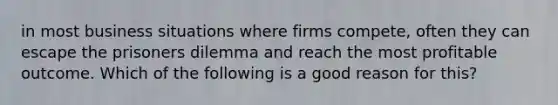 in most business situations where firms compete, often they can escape the prisoners dilemma and reach the most profitable outcome. Which of the following is a good reason for this?