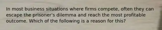 In most business situations where firms compete, often they can escape the prisoner's dilemma and reach the most profitable outcome. Which of the following is a reason for this?