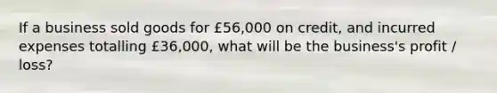 If a business sold goods for £56,000 on credit, and incurred expenses totalling £36,000, what will be the business's profit / loss?