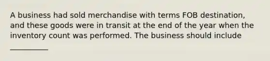 A business had sold merchandise with terms FOB destination, and these goods were in transit at the end of the year when the inventory count was performed. The business should include __________