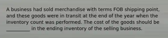 A business had sold merchandise with terms FOB shipping point, and these goods were in transit at the end of the year when the inventory count was performed. The cost of the goods should be __________ in the ending inventory of the selling business.