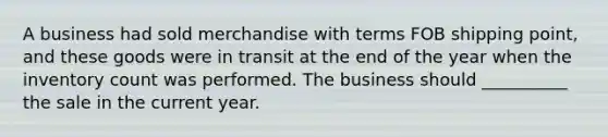 A business had sold merchandise with terms FOB shipping point, and these goods were in transit at the end of the year when the inventory count was performed. The business should __________ the sale in the current year.