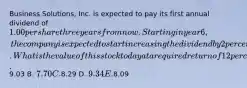 Business Solutions, Inc. is expected to pay its first annual dividend of 1.00 per share three years from now. Starting in year 6, the company is expected to start increasing the dividend by 2 percent per year. What is the value of this stock today at a required return of 12 percent? A.9.03 B. 7.70 C.8.29 D. 9.34 E.8.09