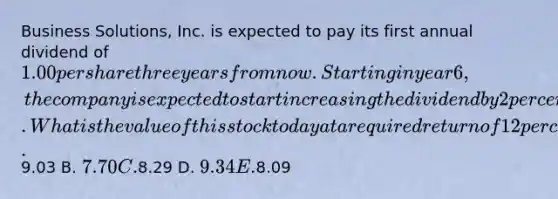 Business Solutions, Inc. is expected to pay its first annual dividend of 1.00 per share three years from now. Starting in year 6, the company is expected to start increasing the dividend by 2 percent per year. What is the value of this stock today at a required return of 12 percent? A.9.03 B. 7.70 C.8.29 D. 9.34 E.8.09