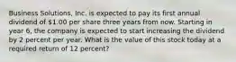 Business Solutions, Inc. is expected to pay its first annual dividend of 1.00 per share three years from now. Starting in year 6, the company is expected to start increasing the dividend by 2 percent per year. What is the value of this stock today at a required return of 12 percent?