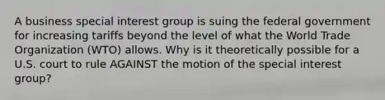 A business special interest group is suing the federal government for increasing tariffs beyond the level of what the World Trade Organization (WTO) allows. Why is it theoretically possible for a U.S. court to rule AGAINST the motion of the special interest group?