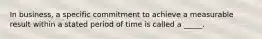 In business, a specific commitment to achieve a measurable result within a stated period of time is called a _____.