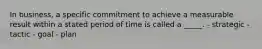 In business, a specific commitment to achieve a measurable result within a stated period of time is called a _____. - strategic - tactic - goal - plan