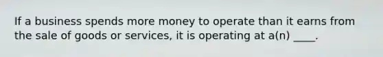 If a business spends more money to operate than it earns from the sale of goods or services, it is operating at a(n) ____.