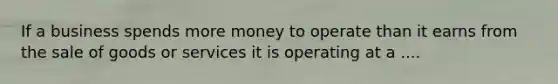 If a business spends more money to operate than it earns from the sale of goods or services it is operating at a ....